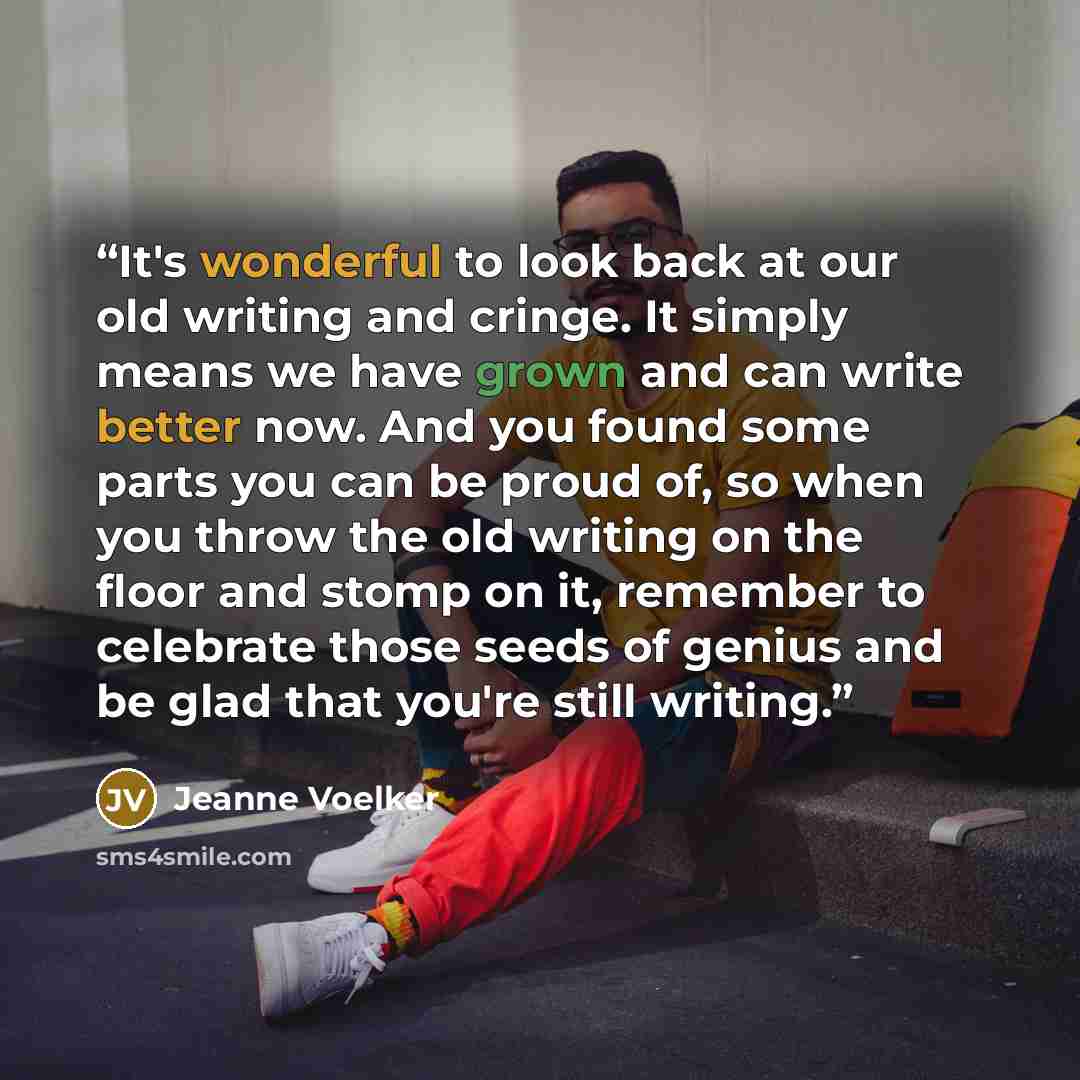 “It's wonderful to look back at our old writing and cringe. It simply means we have grown and can write better now. And you found some parts you can be proud of, so when you throw the old writing on the floor and stomp on it, remember to celebrate those seeds of genius and be glad that you're still…” quote by Jeanne Voelker
