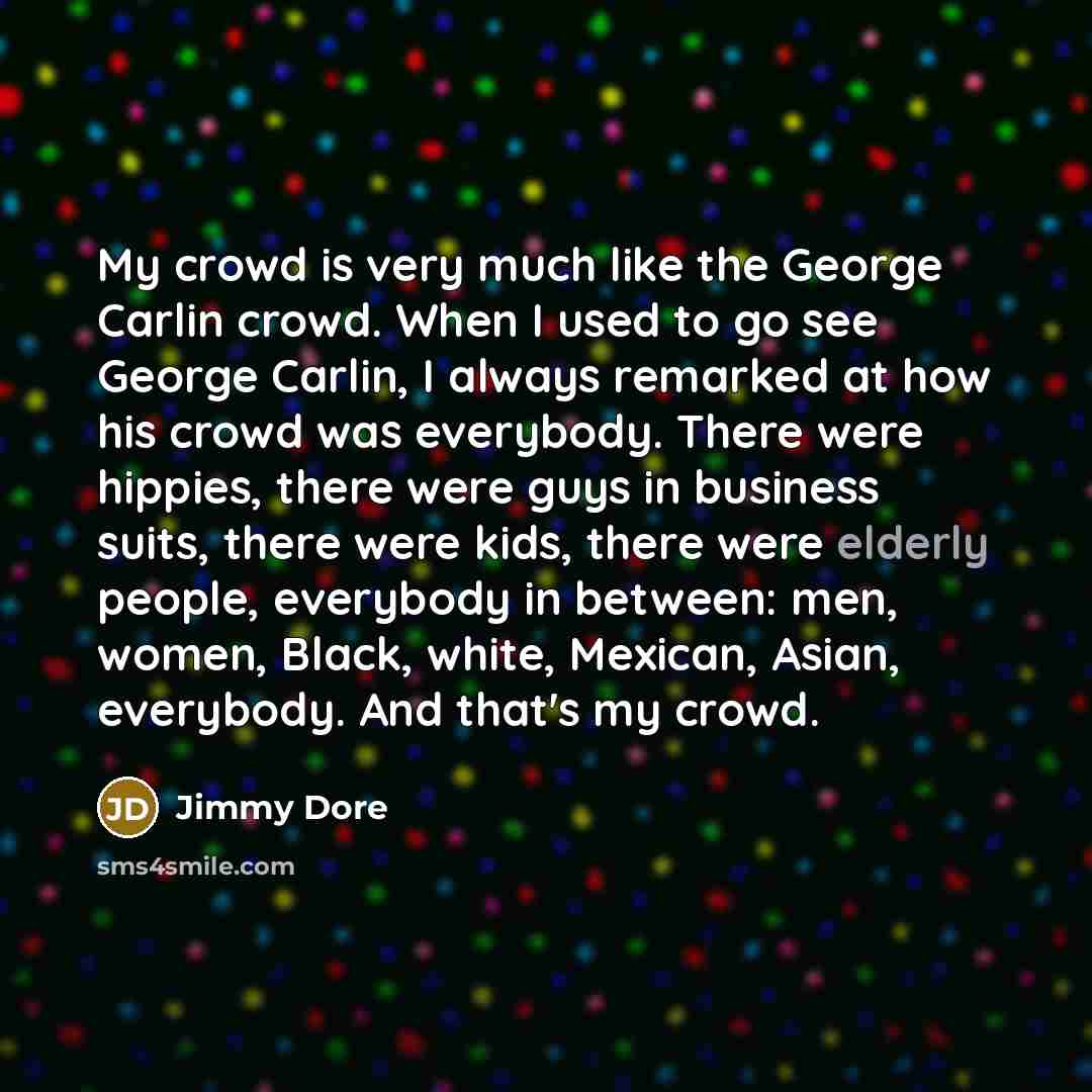 “My crowd is very much like the George Carlin crowd. When I used to go see George Carlin, I always remarked at how his crowd was everybody. There were hippies, there were guys in business suits, there were kids, there were elderly people, everybody in between: men, women, Black, white, Mexican…” quote by Jimmy Dore