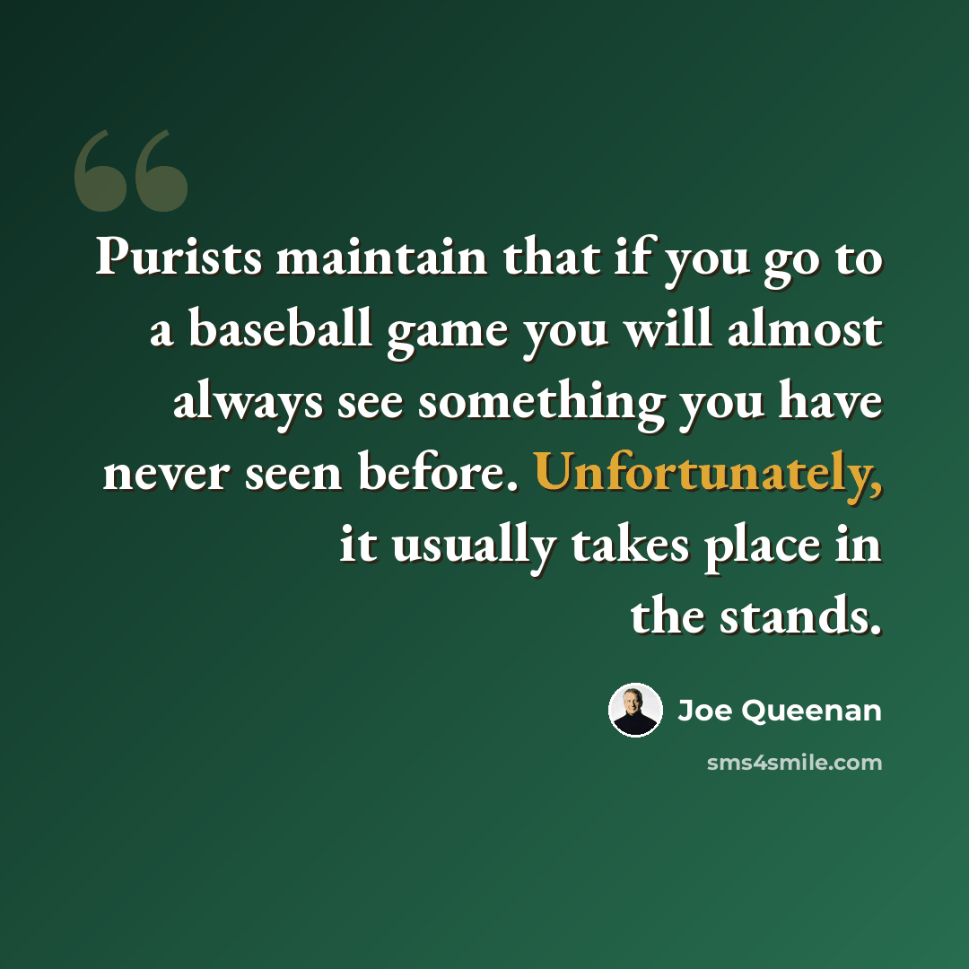 “Purists maintain that if you go to a baseball game you will almost always see something you have never seen before. Unfortunately, it usually takes place in the stands.” quote by Joe Queenan