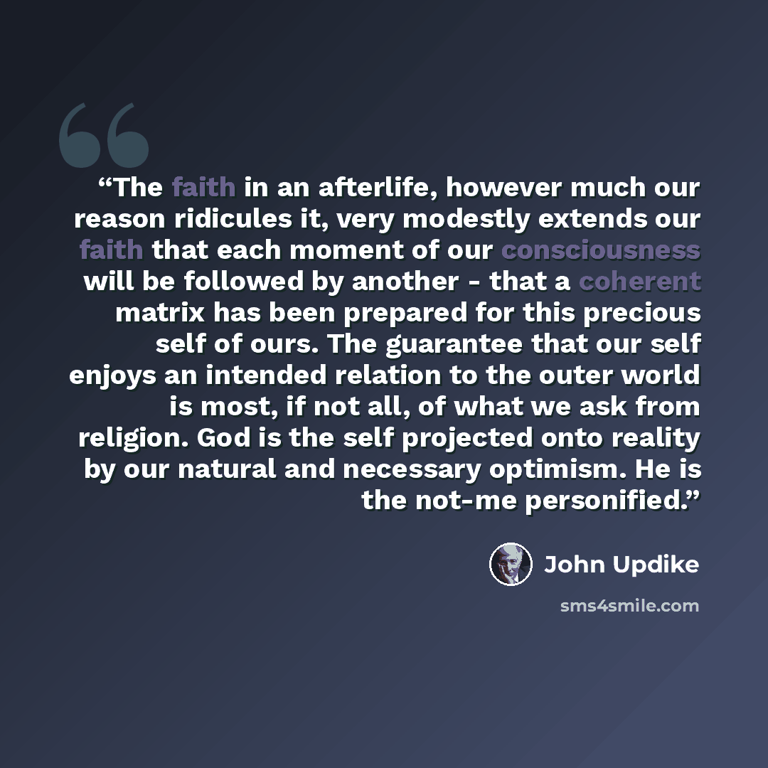 “The faith in an afterlife, however much our reason ridicules it, very modestly extends our faith that each moment of our consciousness will be followed by another - that a coherent matrix has been prepared for this precious self of ours. The guarantee that our self enjoys an intended relation to…” quote by John Updike