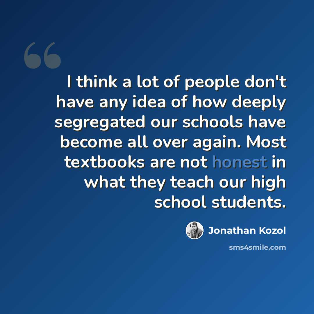 “I think a lot of people don't have any idea of how deeply segregated our schools have become all over again. Most textbooks are not honest in what they teach our high school students.” quote by Jonathan Kozol