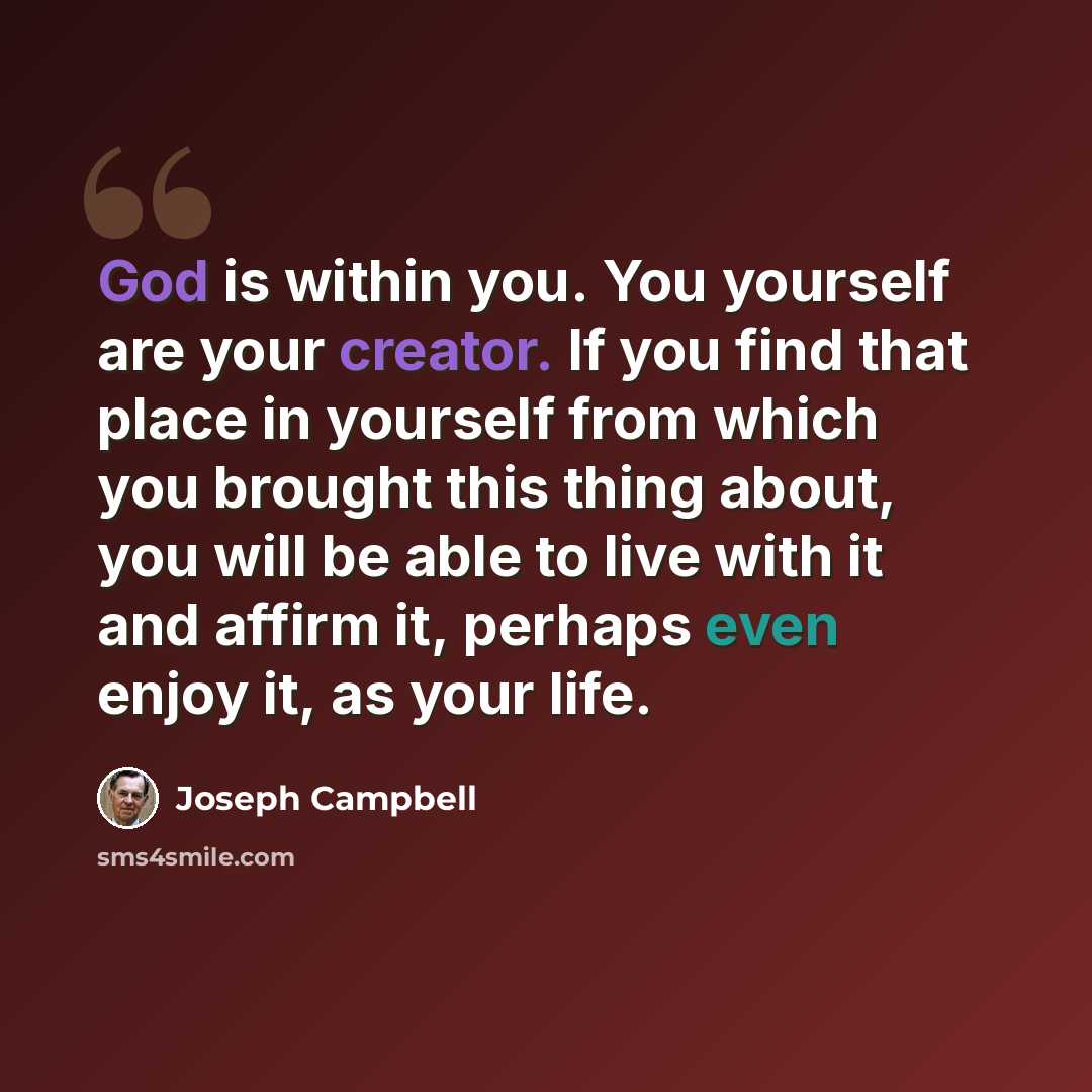 “God is within you. You yourself are your creator. If you find that place in yourself from which you brought this thing about, you will be able to live with it and affirm it, perhaps even enjoy it, as your life.” quote by Joseph Campbell