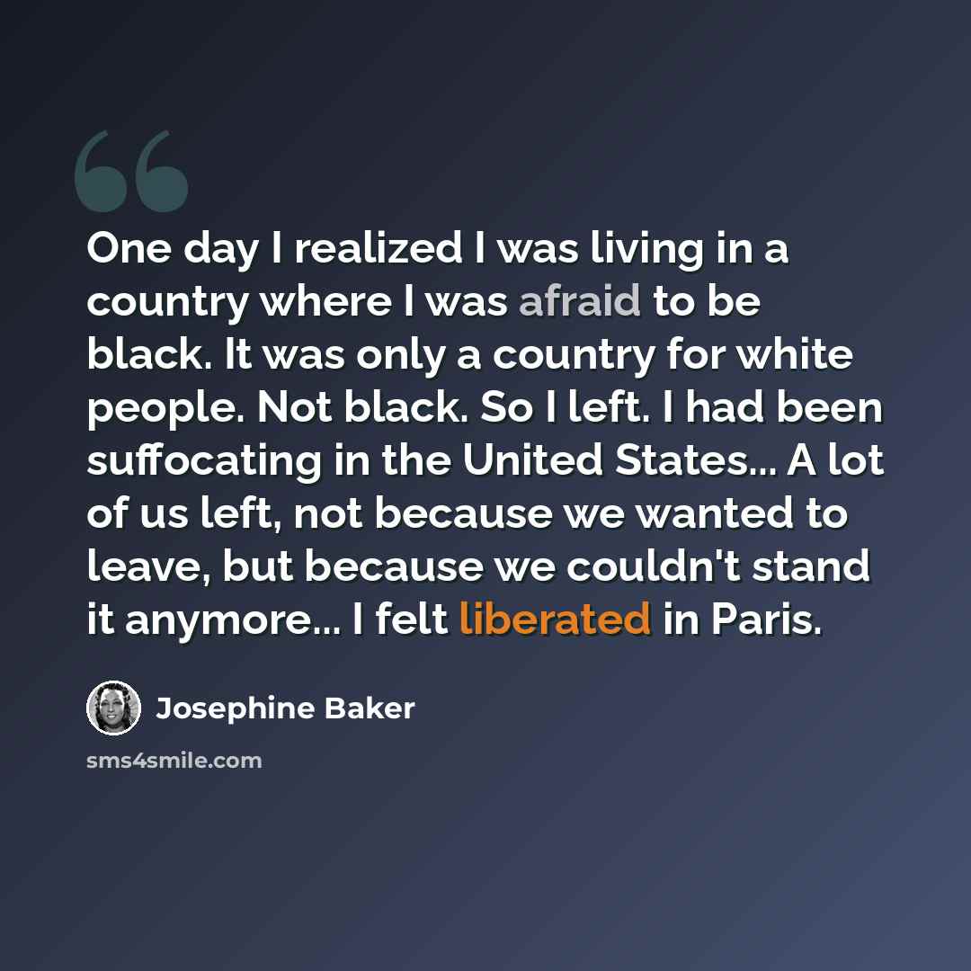 “One day I realized I was living in a country where I was afraid to be black. It was only a country for white people. Not black. So I left. I had been suffocating in the United States... A lot of us left, not because we wanted to leave, but because we couldn't stand it anymore... I felt liberated…” quote by Josephine Baker