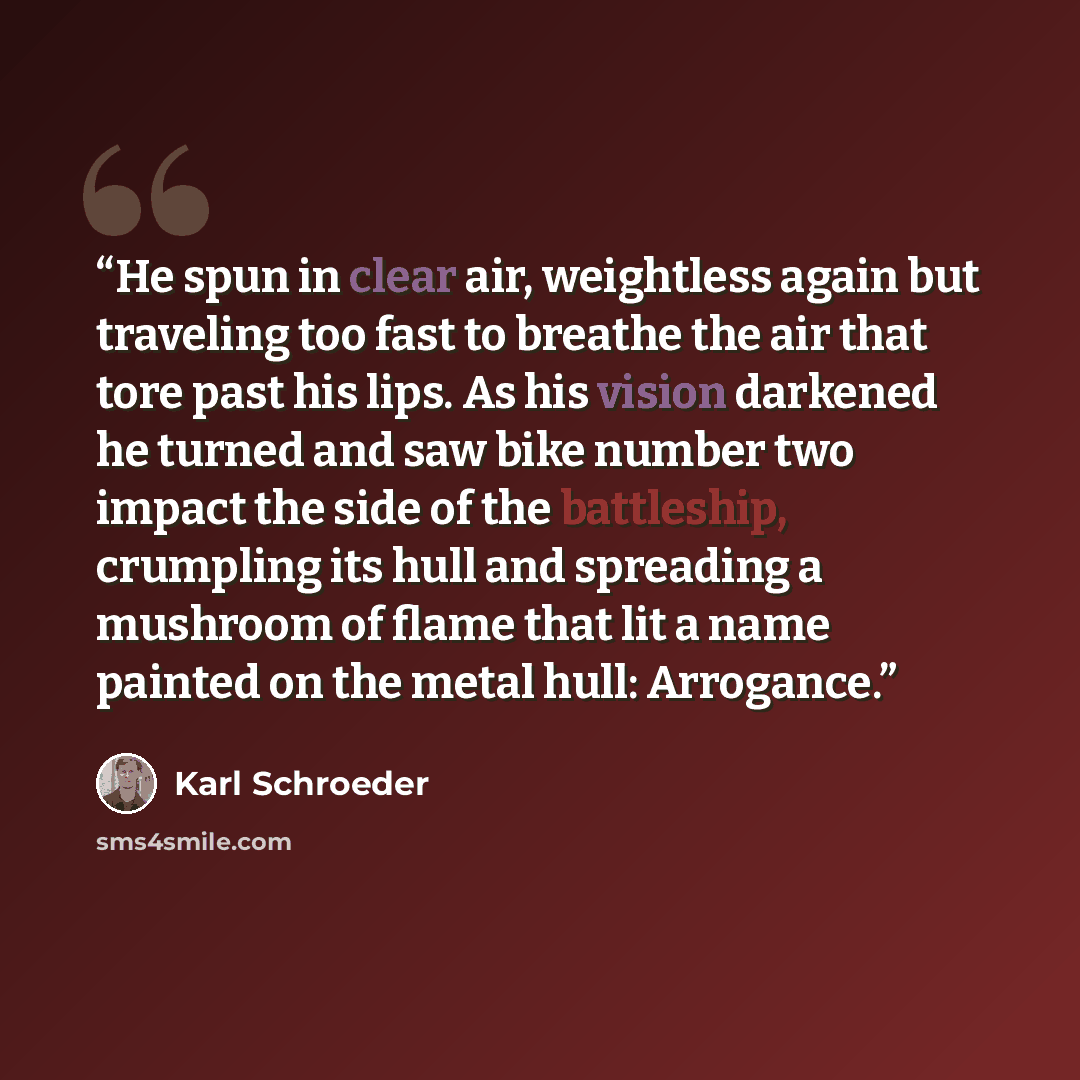 “He spun in clear air, weightless again but traveling too fast to breathe the air that tore past his lips. As his vision darkened he turned and saw bike number two impact the side of the battleship, crumpling its hull and spreading a mushroom of flame that lit a name painted on the metal hull…” quote by Karl Schroeder