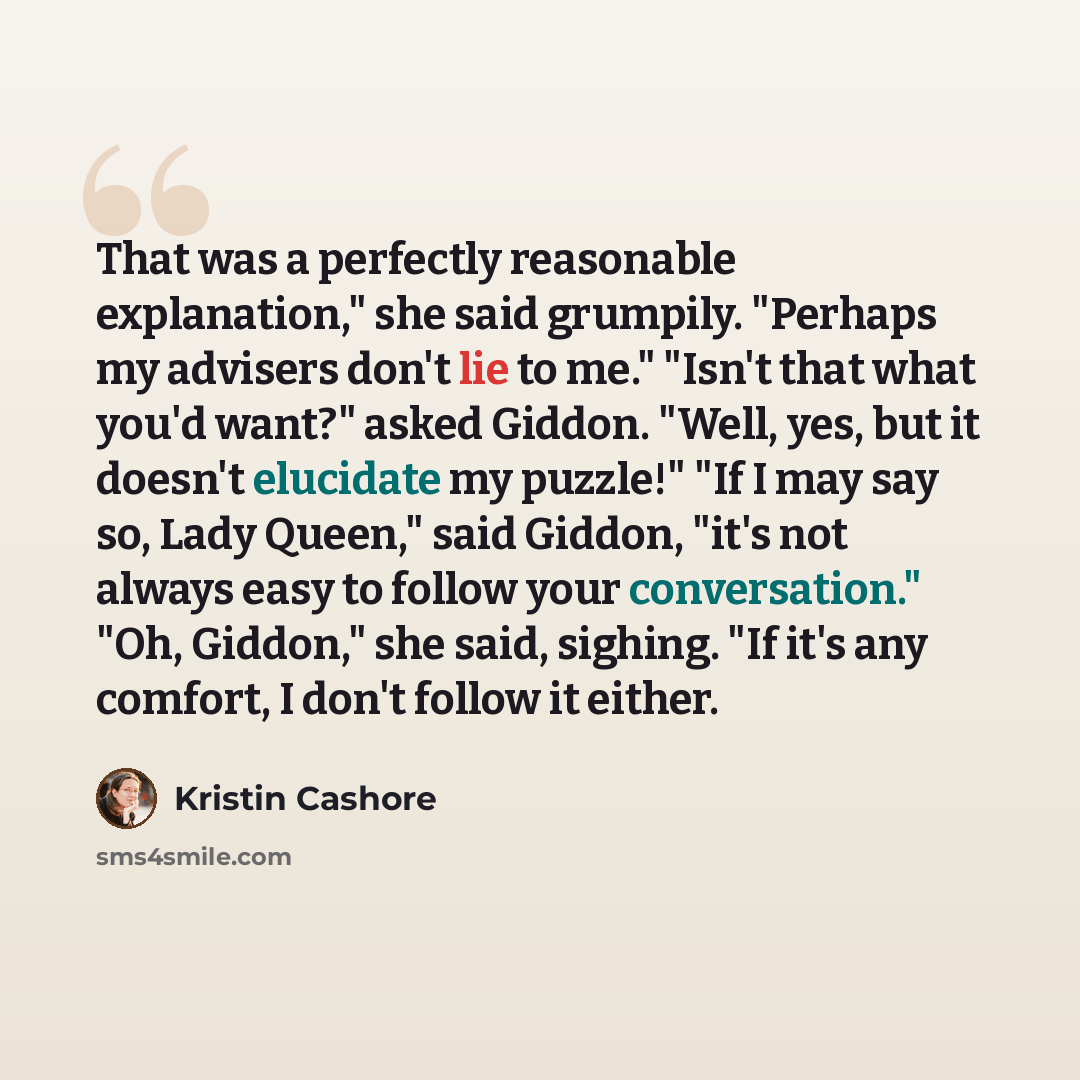 “That was a perfectly reasonable explanation," she said grumpily. "Perhaps my advisers don't lie to me." "Isn't that what you'd want?" asked Giddon. "Well, yes, but it doesn't elucidate my puzzle!" "If I may say so, Lady Queen," said Giddon, "it's not always easy to follow your conversation." "Oh…” quote by Kristin Cashore