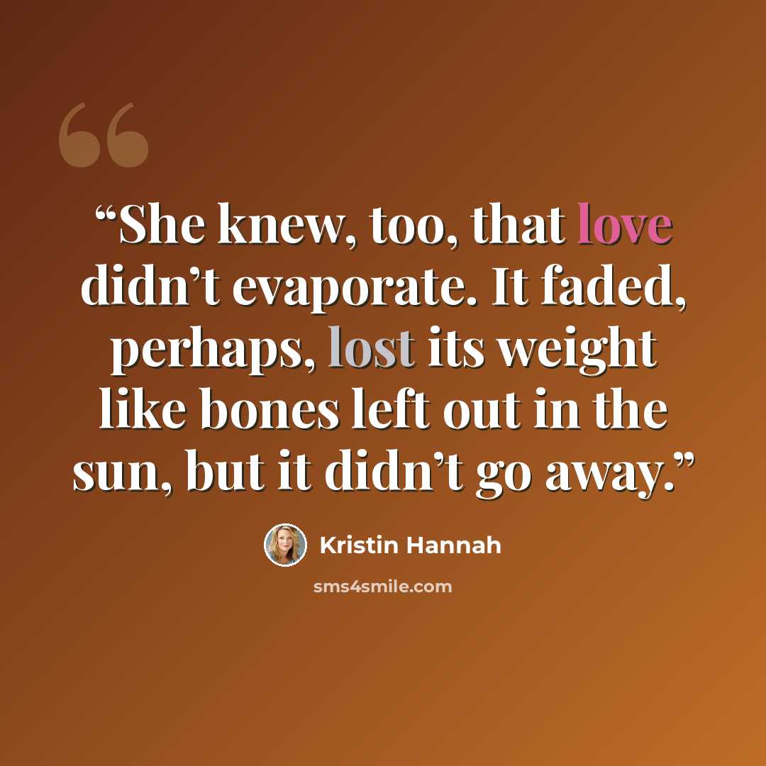 “She knew, too, that love didn’t evaporate. It faded, perhaps, lost its weight like bones left out in the sun, but it didn’t go away.” quote by Kristin Hannah