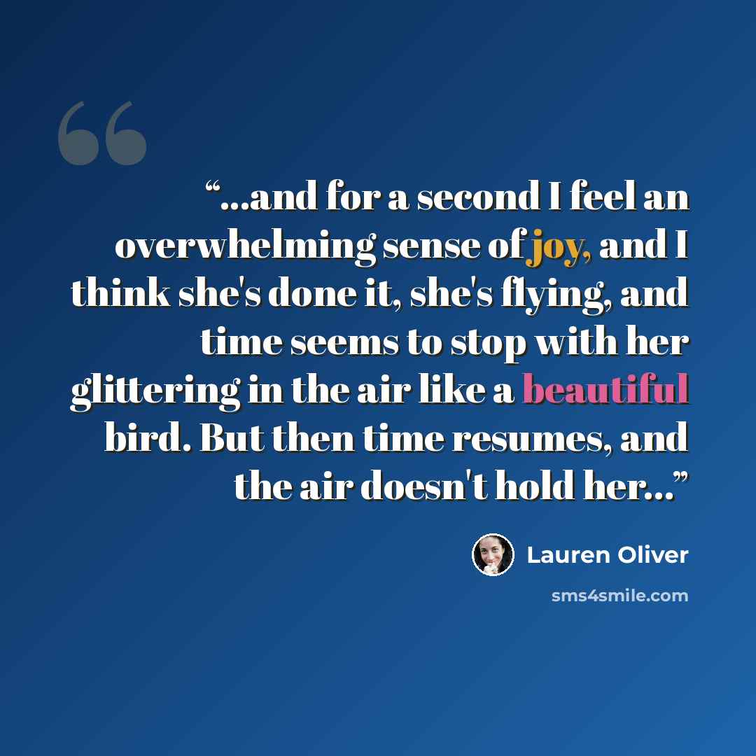 “...and for a second I feel an overwhelming sense of joy, and I think she's done it, she's flying, and time seems to stop with her glittering in the air like a beautiful bird. But then time resumes, and the air doesn't hold her...” quote by Lauren Oliver