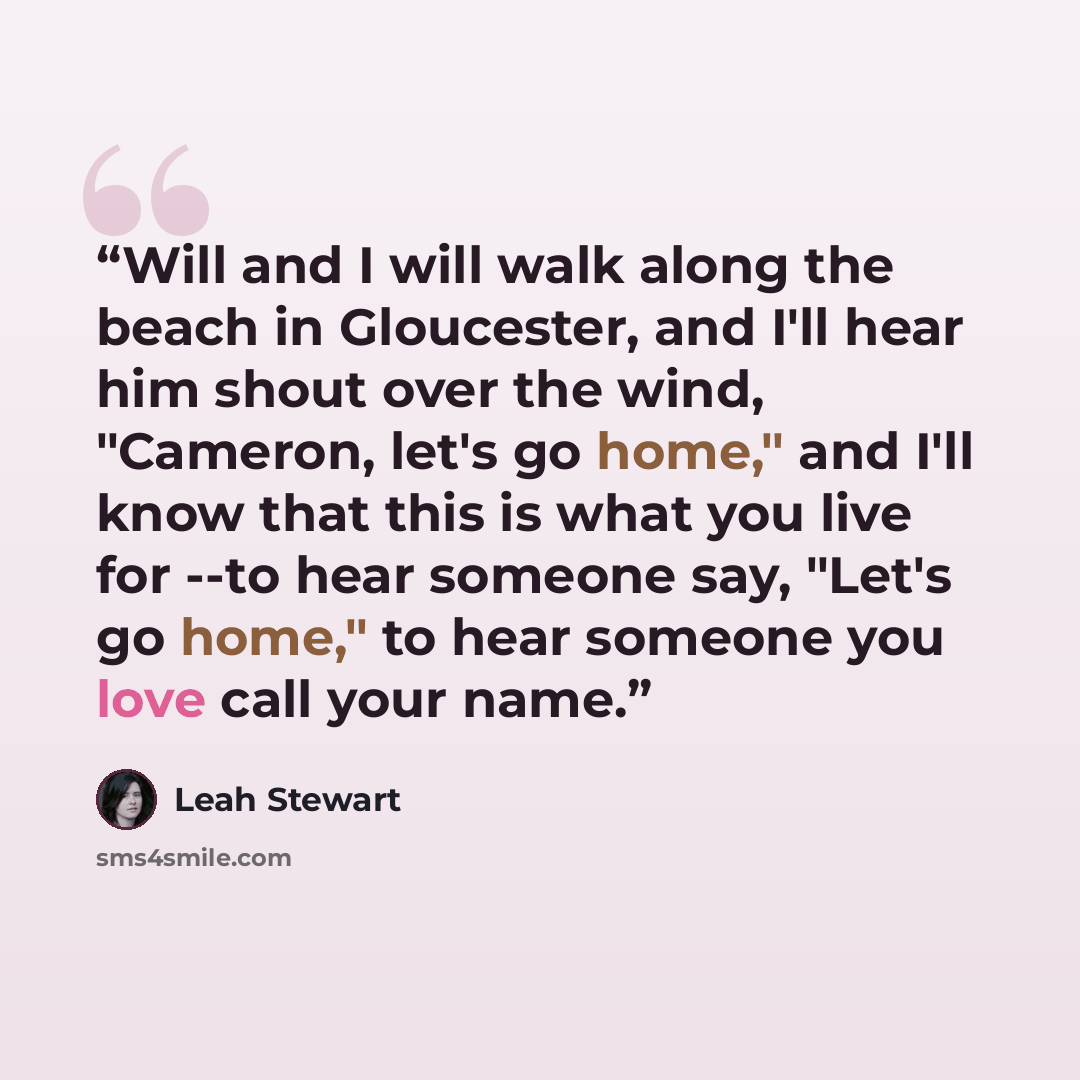 “Will and I will walk along the beach in Gloucester, and I'll hear him shout over the wind, "Cameron, let's go home," and I'll know that this is what you live for --to hear someone say, "Let's go home," to hear someone you love call your name.” quote by Leah Stewart