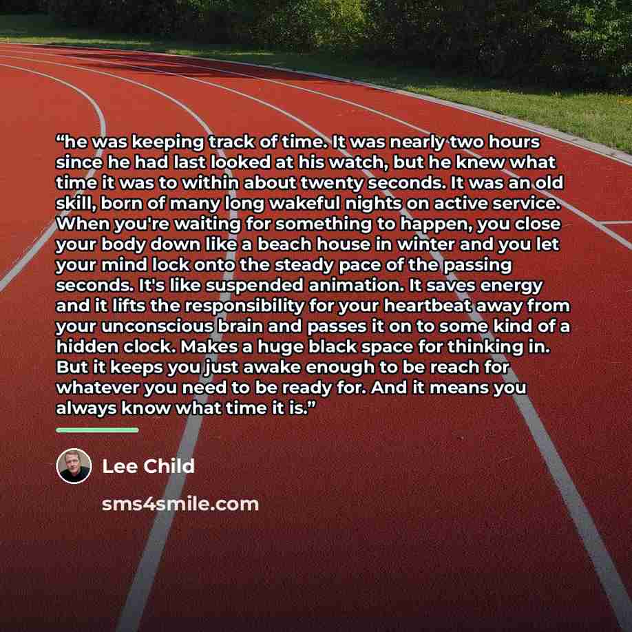 “he was keeping track of time. It was nearly two hours since he had last looked at his watch, but he knew what time it was to within about twenty seconds. It was an old skill, born of many long wakeful nights on active service. When you're waiting for something to happen, you close your body down…” quote by Lee Child