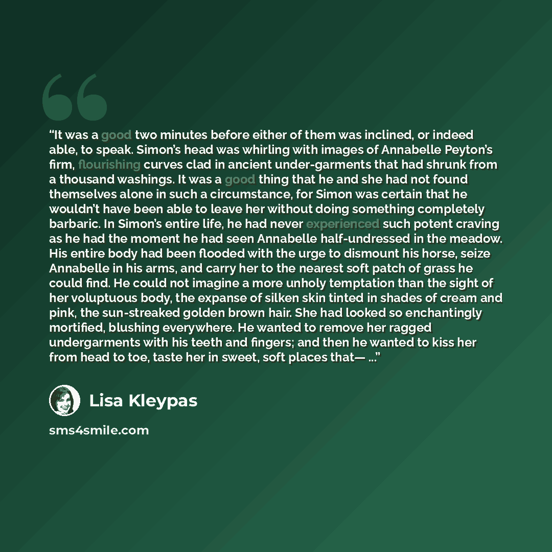 “It was a good two minutes before either of them was inclined, or indeed able, to speak. Simon’s head was whirling with images of Annabelle Peyton’s firm, flourishing curves clad in ancient under-garments that had shrunk from a thousand washings. It was a good thing that he and she had not found…” quote by Lisa Kleypas