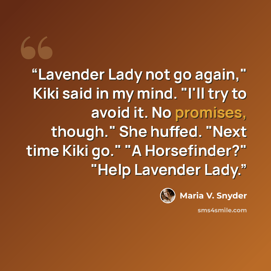 “Lavender Lady not go again," Kiki said in my mind. "I'll try to avoid it. No promises, though." She huffed. "Next time Kiki go." "A Horsefinder?" "Help Lavender Lady.” quote by Maria V. Snyder