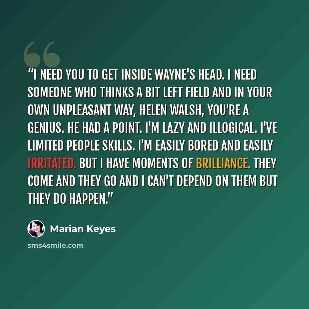 “I need you to get inside Wayne's head. I need someone who thinks a bit left field and in your own unpleasant way, Helen Walsh, you're a genius. He had a point. I'm lazy and illogical. I've limited people skills. I'm easily bored and easily irritated. But I have moments of brilliance. They come and…” quote by Marian Keyes