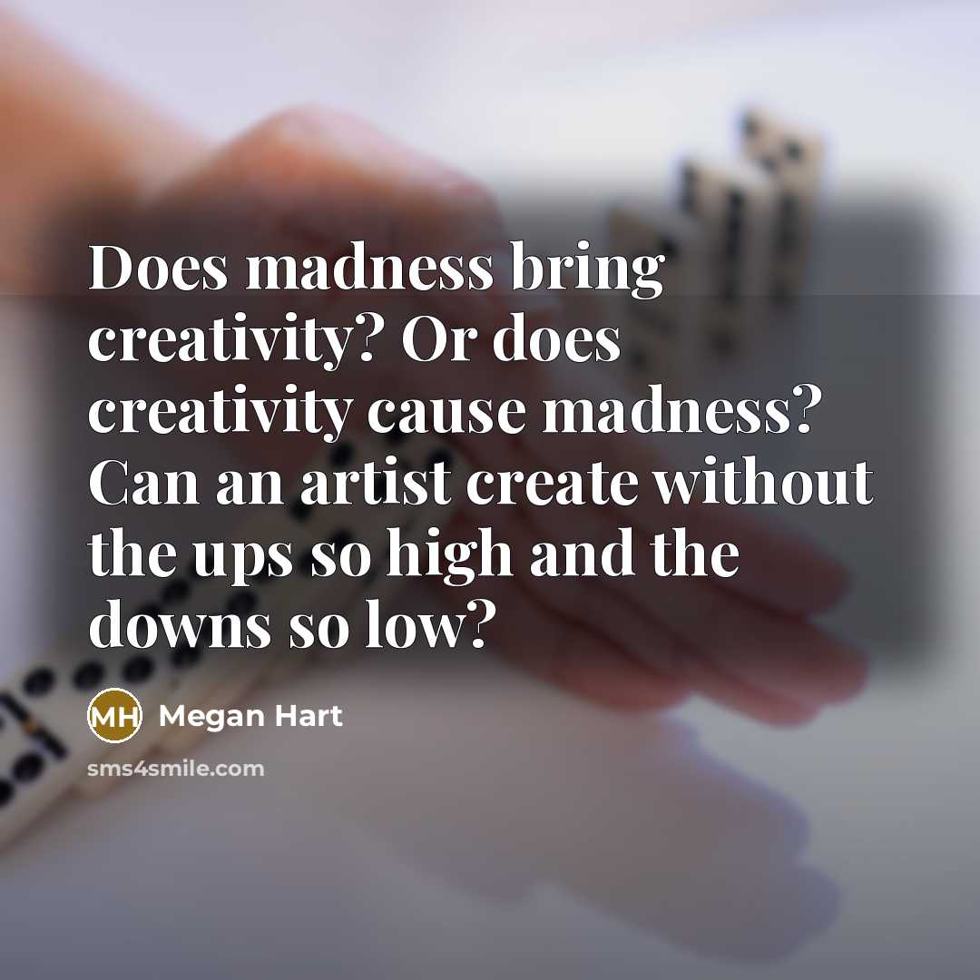 “Does madness bring creativity? Or does creativity cause madness? Can an artist create without the ups so high and the downs so low?” quote by Megan Hart