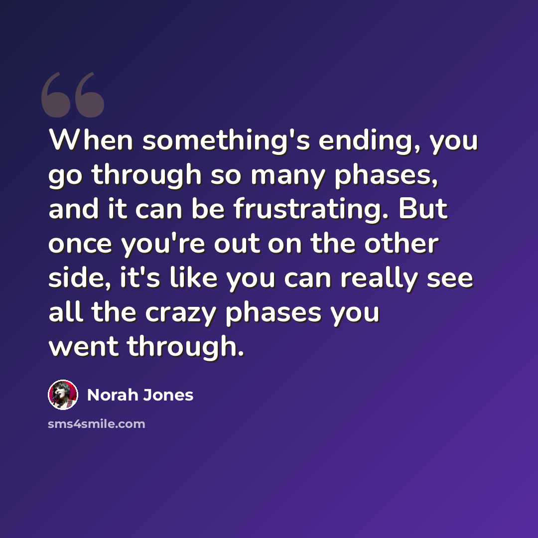 “When something's ending, you go through so many phases, and it can be frustrating. But once you're out on the other side, it's like you can really see all the crazy phases you went through.” quote by Norah Jones