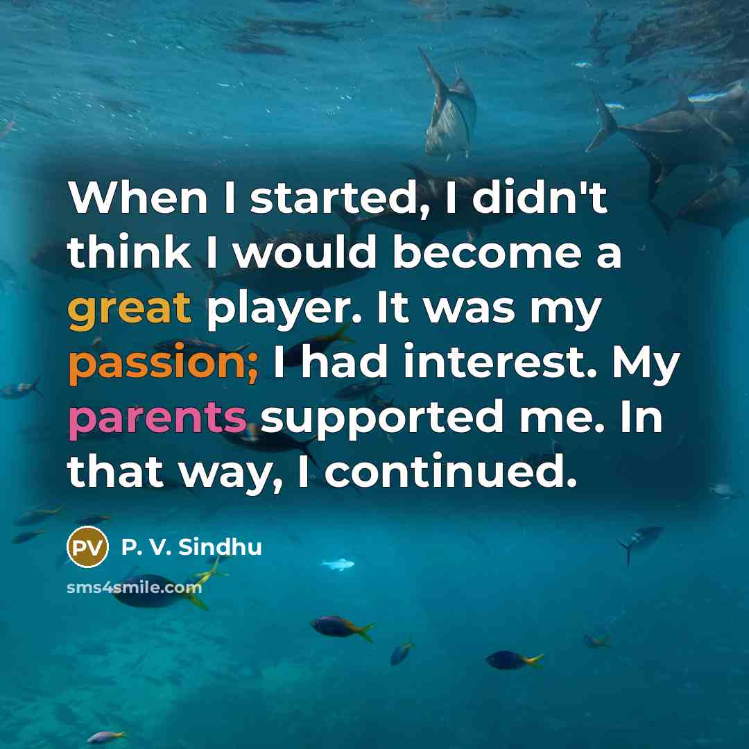 “When I started, I didn't think I would become a great player. It was my passion; I had interest. My parents supported me. In that way, I continued.” quote by P. V. Sindhu