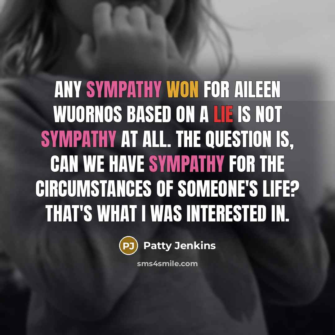 “Any sympathy won for Aileen Wuornos based on a lie is not sympathy at all. The question is, can we have sympathy for the circumstances of someone's life? That's what I was interested in.” quote by Patty Jenkins