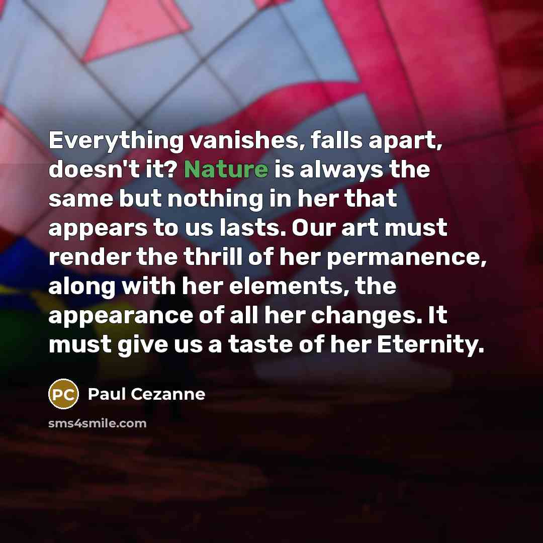 “Everything vanishes, falls apart, doesn't it? Nature is always the same but nothing in her that appears to us lasts. Our art must render the thrill of her permanence, along with her elements, the appearance of all her changes. It must give us a taste of her Eternity.” quote by Paul Cezanne