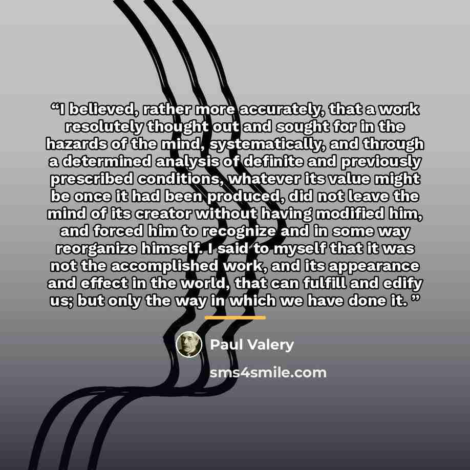 “I believed, rather more accurately, that a work resolutely thought out and sought for in the hazards of the mind, systematically, and through a determined analysis of definite and previously prescribed conditions, whatever its value might be once it had been produced, did not leave the mind of its…” quote by Paul Valery