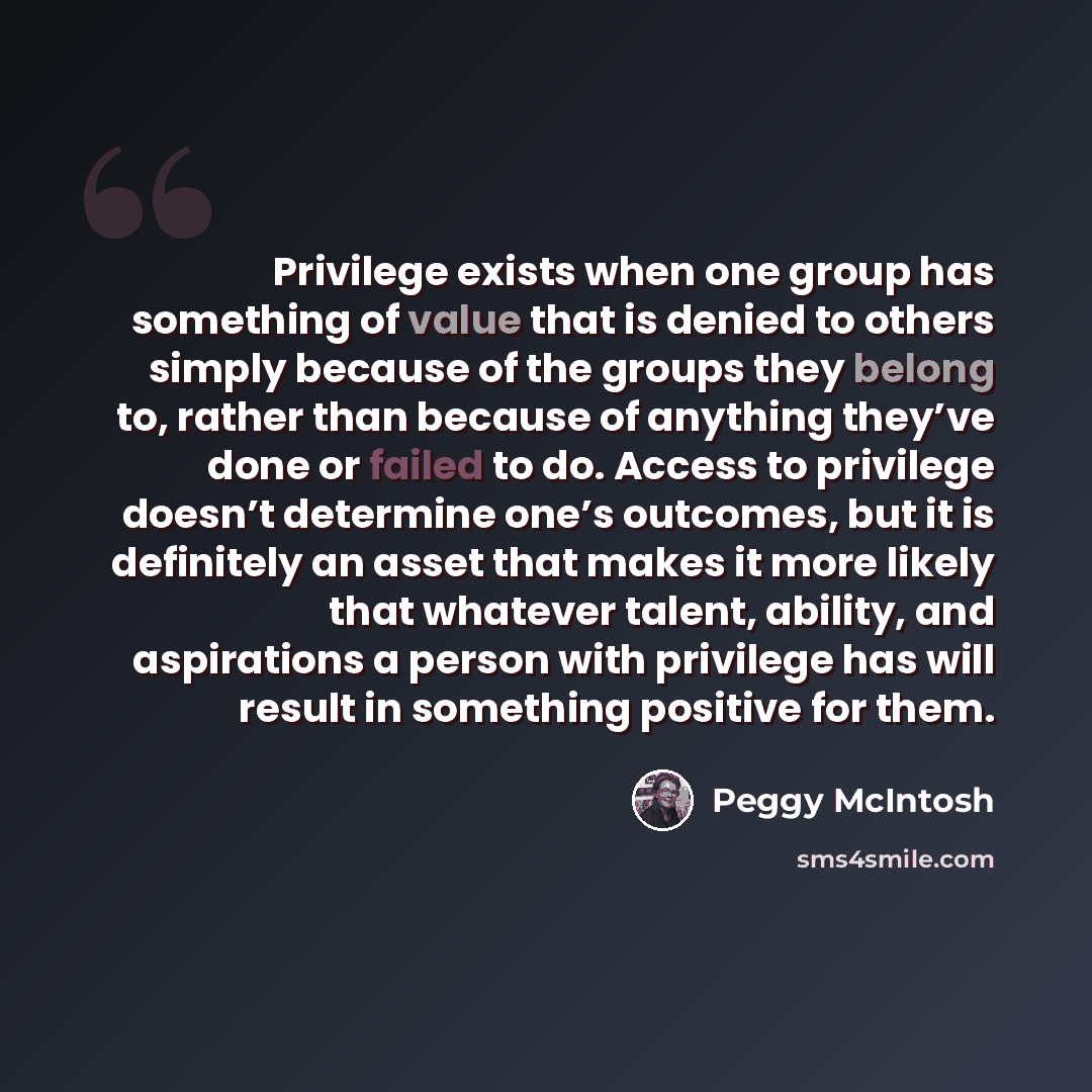 “Privilege exists when one group has something of value that is denied to others simply because of the groups they belong to, rather than because of anything they’ve done or failed to do. Access to privilege doesn’t determine one’s outcomes, but it is definitely an asset that makes it more likely…” quote by Peggy McIntosh
