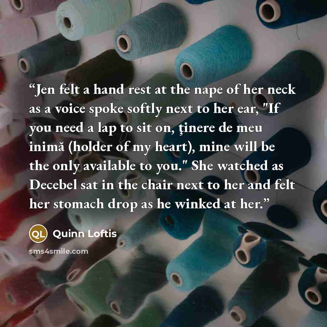 “Jen felt a hand rest at the nape of her neck as a voice spoke softly next to her ear, "If you need a lap to sit on, ţinere de meu inimă (holder of my heart), mine will be the only available to you." She watched as Decebel sat in the chair next to her and felt her stomach drop as he winked at her.” quote by Quinn Loftis
