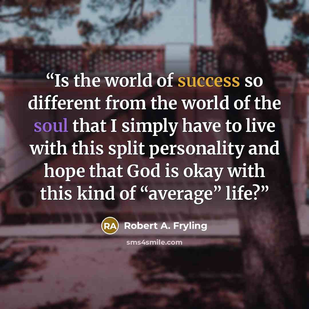 “Is the world of success so different from the world of the soul that I simply have to live with this split personality and hope that God is okay with this kind of “average” life?” quote by Robert A. Fryling