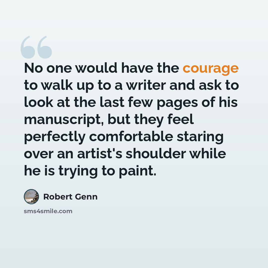 “No one would have the courage to walk up to a writer and ask to look at the last few pages of his manuscript, but they feel perfectly comfortable staring over an artist's shoulder while he is trying to paint.” quote by Robert Genn