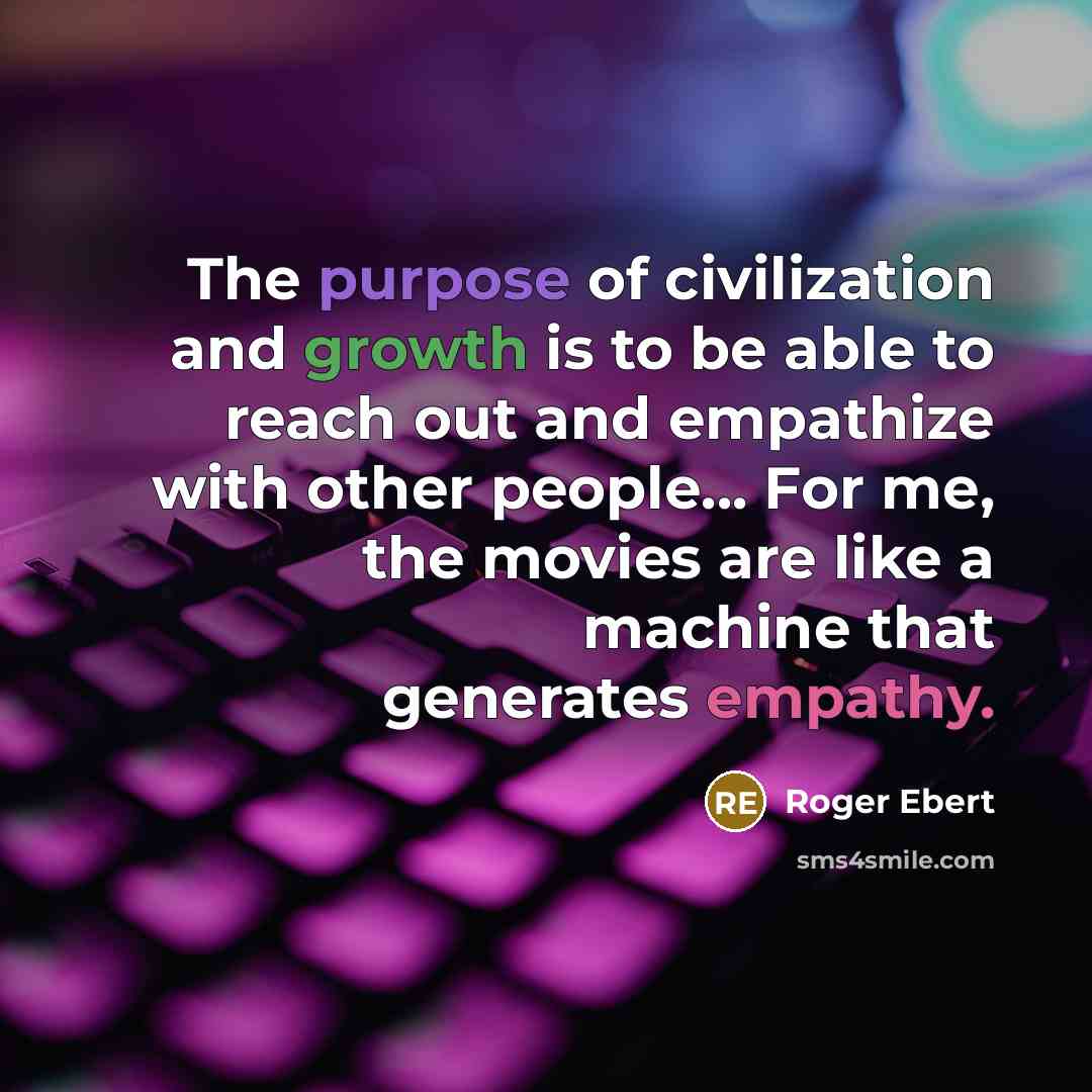 “The purpose of civilization and growth is to be able to reach out and empathize with other people... For me, the movies are like a machine that generates empathy.” quote by Roger Ebert