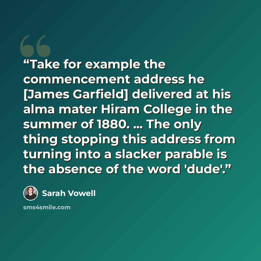 “Take for example the commencement address he [James Garfield] delivered at his alma mater Hiram College in the summer of 1880. ... The only thing stopping this address from turning into a slacker parable is the absence of the word 'dude'.” quote by Sarah Vowell
