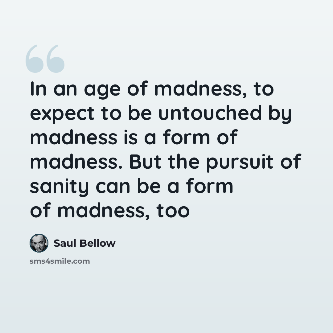“In an age of madness, to expect to be untouched by madness is a form of madness. But the pursuit of sanity can be a form of madness, too” quote by Saul Bellow