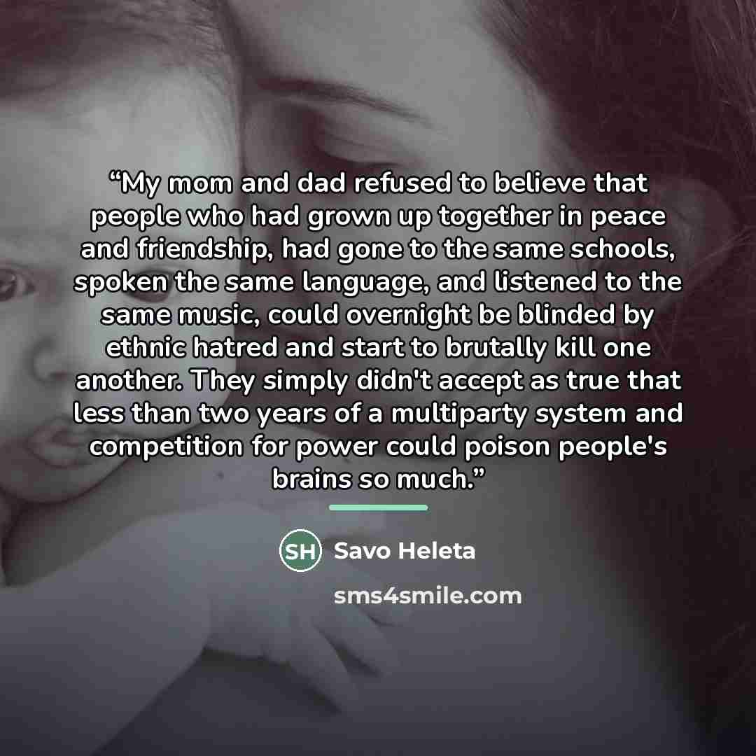 “My mom and dad refused to believe that people who had grown up together in peace and friendship, had gone to the same schools, spoken the same language, and listened to the same music, could overnight be blinded by ethnic hatred and start to brutally kill one another. They simply didn't accept as…” quote by Savo Heleta