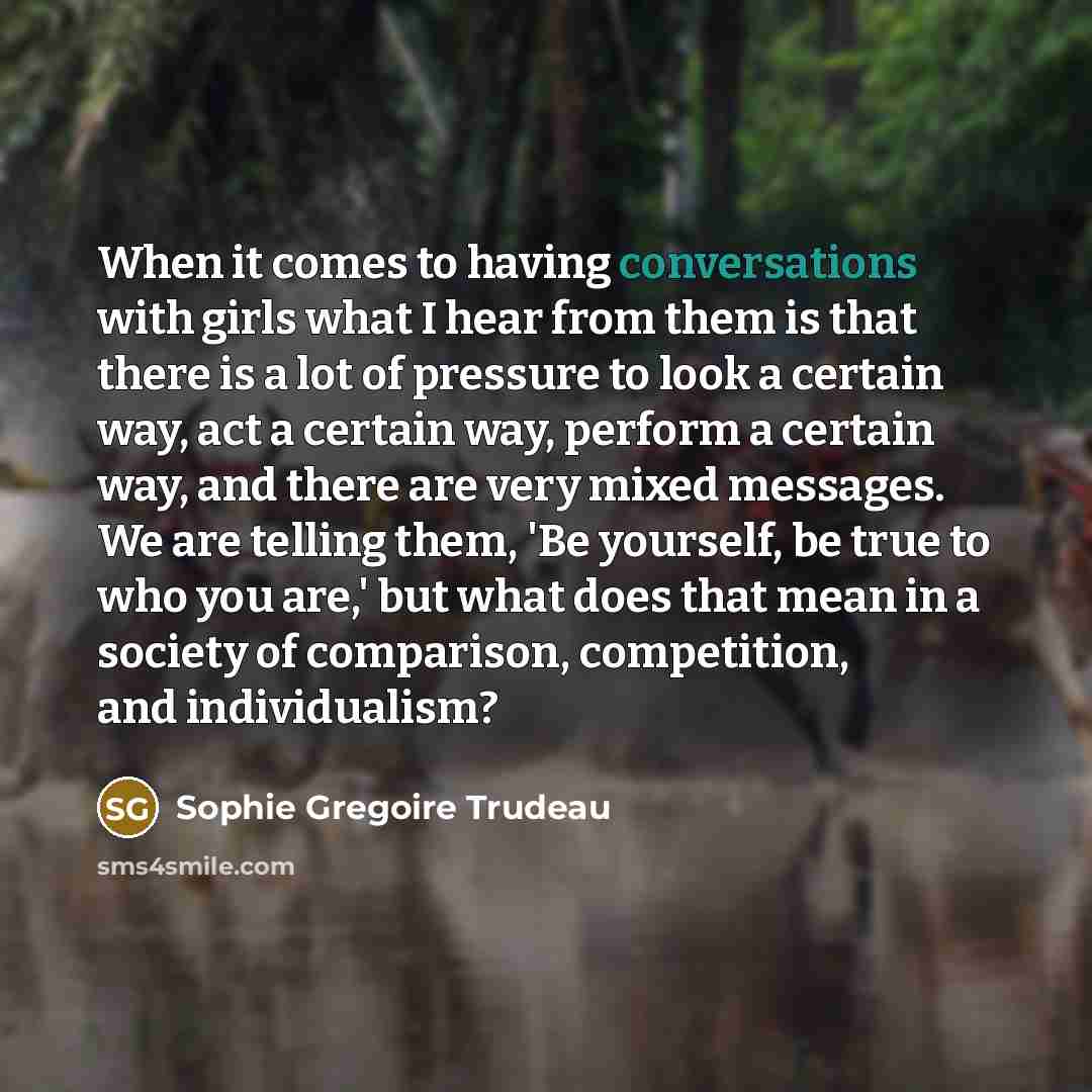 “When it comes to having conversations with girls what I hear from them is that there is a lot of pressure to look a certain way, act a certain way, perform a certain way, and there are very mixed messages. We are telling them, 'Be yourself, be true to who you are,' but what does that mean in a…” quote by Sophie Gregoire Trudeau