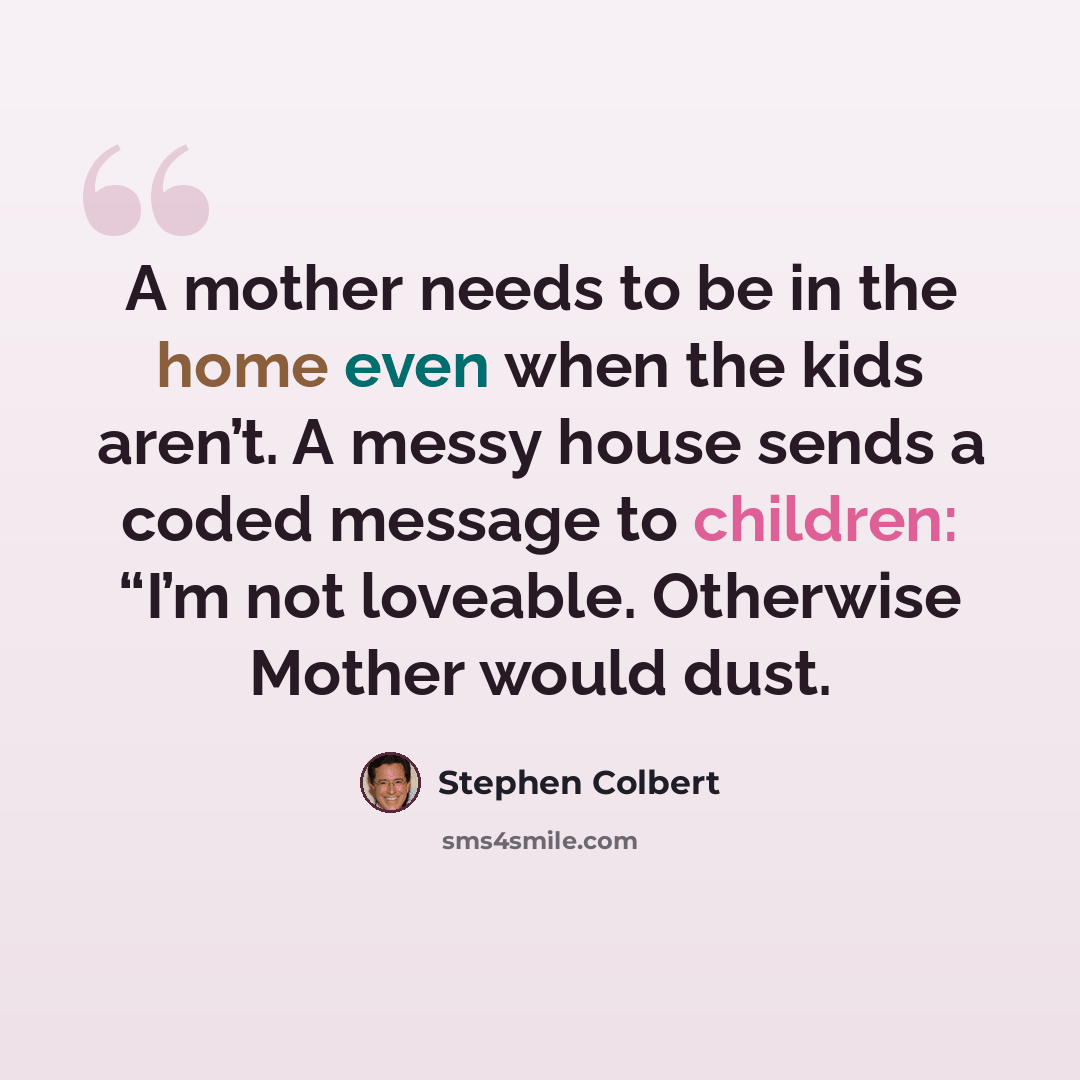 “A mother needs to be in the home even when the kids aren’t. A messy house sends a coded message to children: “I’m not loveable. Otherwise Mother would dust.” quote by Stephen Colbert