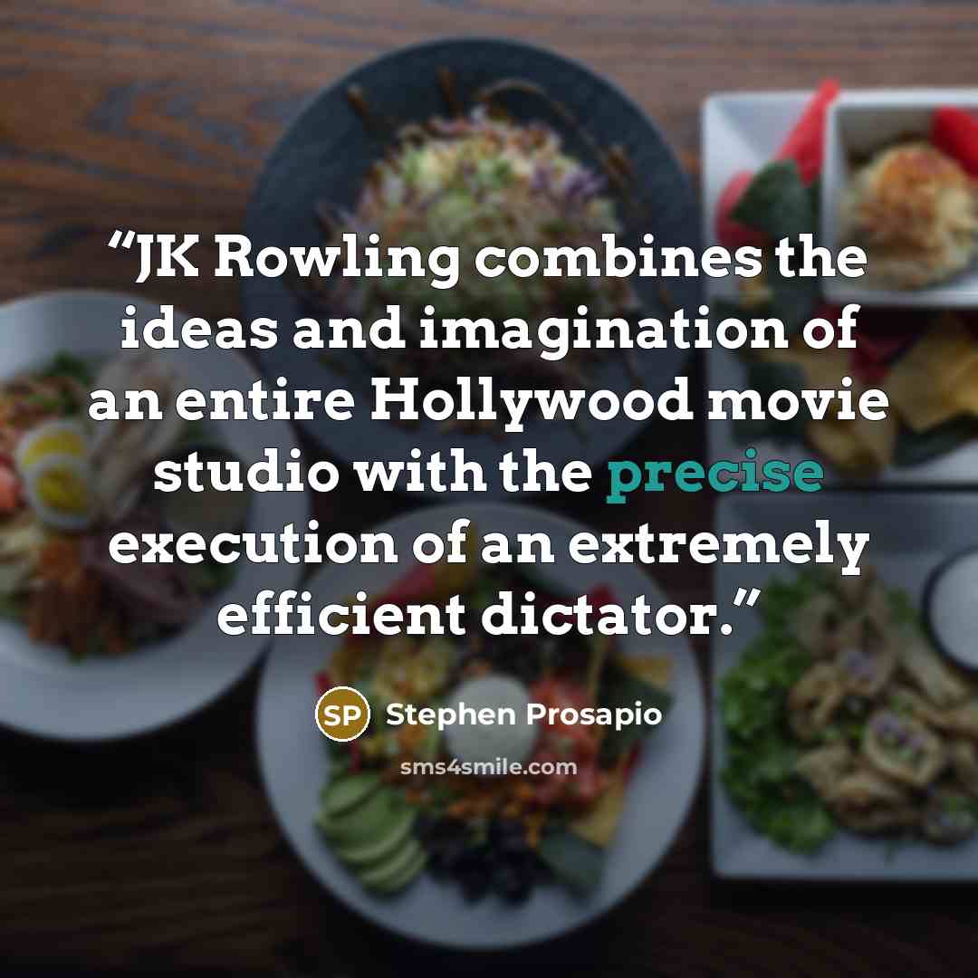 “JK Rowling combines the ideas and imagination of an entire Hollywood movie studio with the precise execution of an extremely efficient dictator.” quote by Stephen Prosapio
