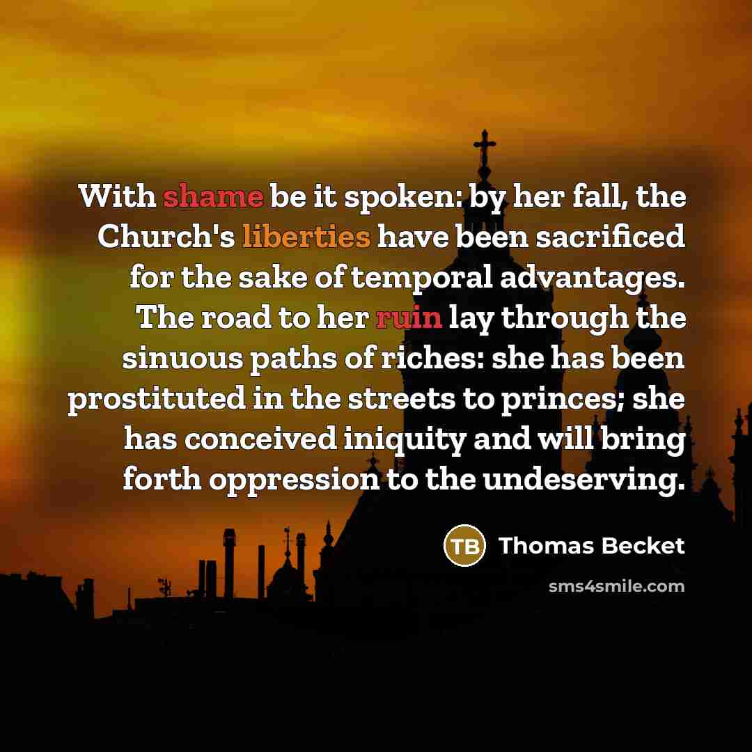 “With shame be it spoken: by her fall, the Church's liberties have been sacrificed for the sake of temporal advantages. The road to her ruin lay through the sinuous paths of riches: she has been prostituted in the streets to princes; she has conceived iniquity and will bring forth oppression to the…” quote by Thomas Becket