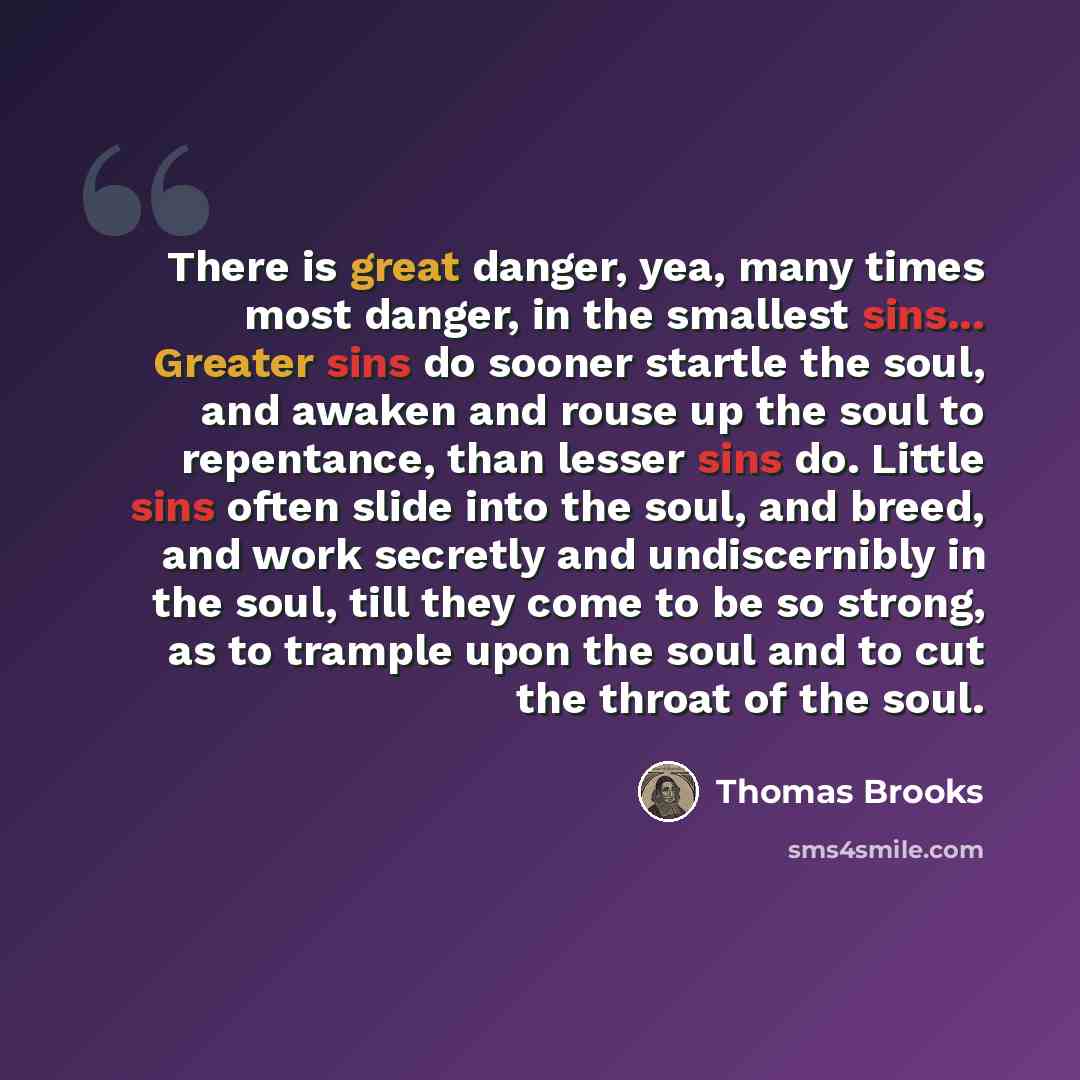 “There is great danger, yea, many times most danger, in the smallest sins... Greater sins do sooner startle the soul, and awaken and rouse up the soul to repentance, than lesser sins do. Little sins often slide into the soul, and breed, and work secretly and undiscernibly in the soul, till they…” quote by Thomas Brooks