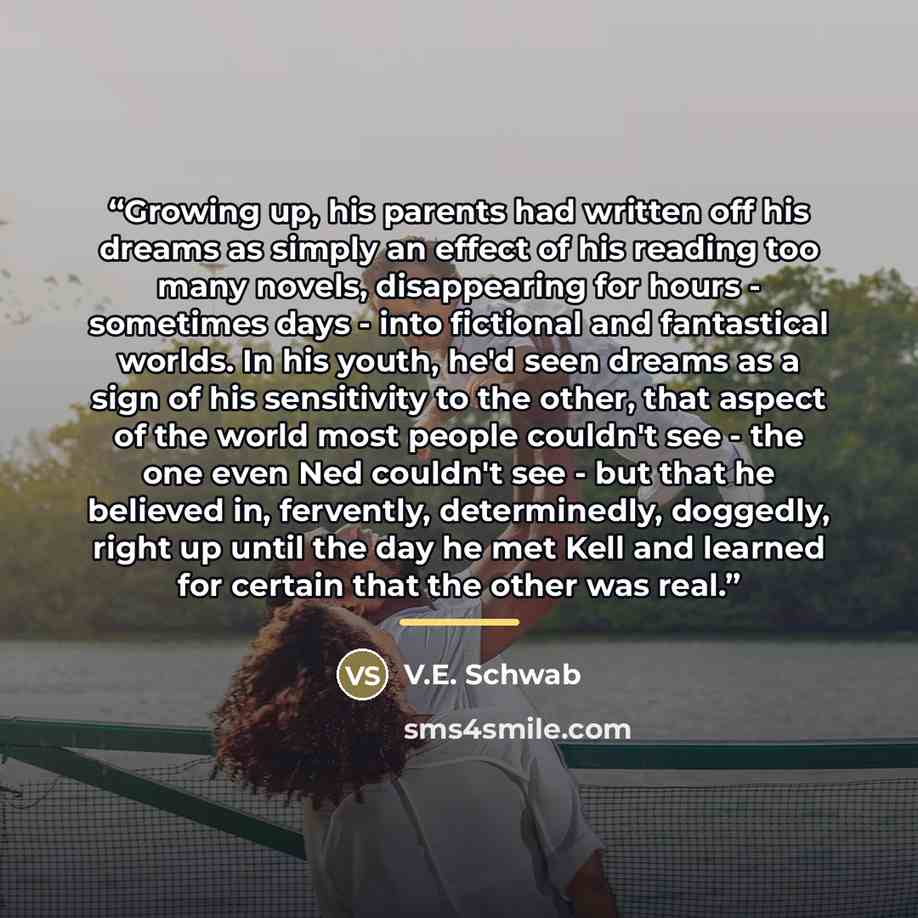“Growing up, his parents had written off his dreams as simply an effect of his reading too many novels, disappearing for hours - sometimes days - into fictional and fantastical worlds. In his youth, he'd seen dreams as a sign of his sensitivity to the other, that aspect of the world most people…” quote by V.E. Schwab