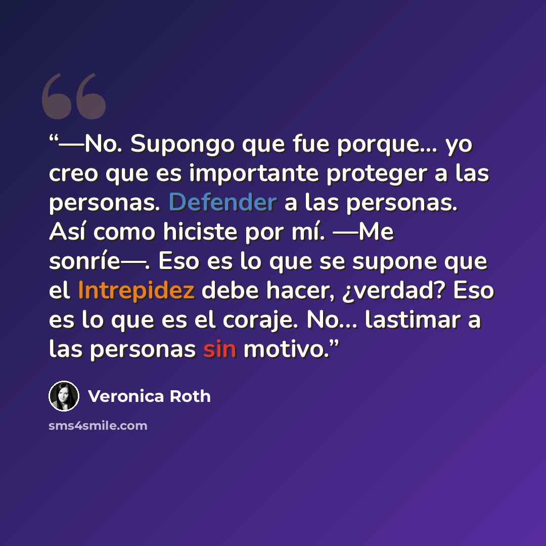 “―No. Supongo que fue porque... yo creo que es importante proteger a las personas. Defender a las personas. Así como hiciste por mí. ―Me sonríe―. Eso es lo que se supone que el Intrepidez debe hacer, ¿verdad? Eso es lo que es el coraje. No… lastimar a las personas sin motivo.” quote by Veronica Roth