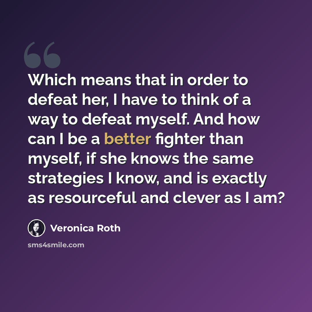 “Which means that in order to defeat her, I have to think of a way to defeat myself. And how can I be a better fighter than myself, if she knows the same strategies I know, and is exactly as resourceful and clever as I am?” quote by Veronica Roth