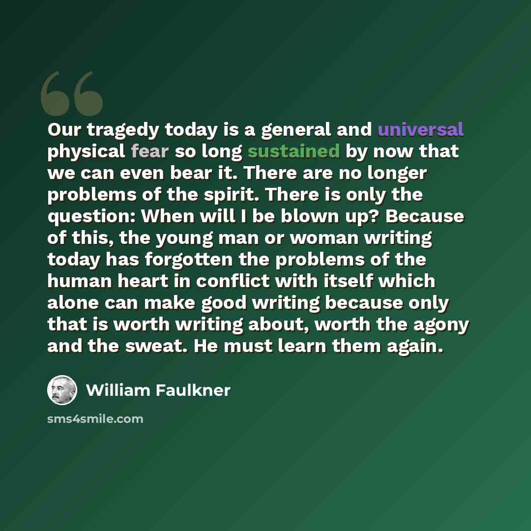“Our tragedy today is a general and universal physical fear so long sustained by now that we can even bear it. There are no longer problems of the spirit. There is only the question: When will I be blown up? Because of this, the young man or woman writing today has forgotten the problems of the…” quote by William Faulkner