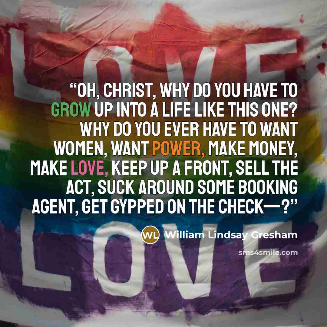 “Oh, Christ, why do you have to grow up into a life like this one? Why do you ever have to want women, want power, make money, make love, keep up a front, sell the act, suck around some booking agent, get gypped on the check—?” quote by William Lindsay Gresham