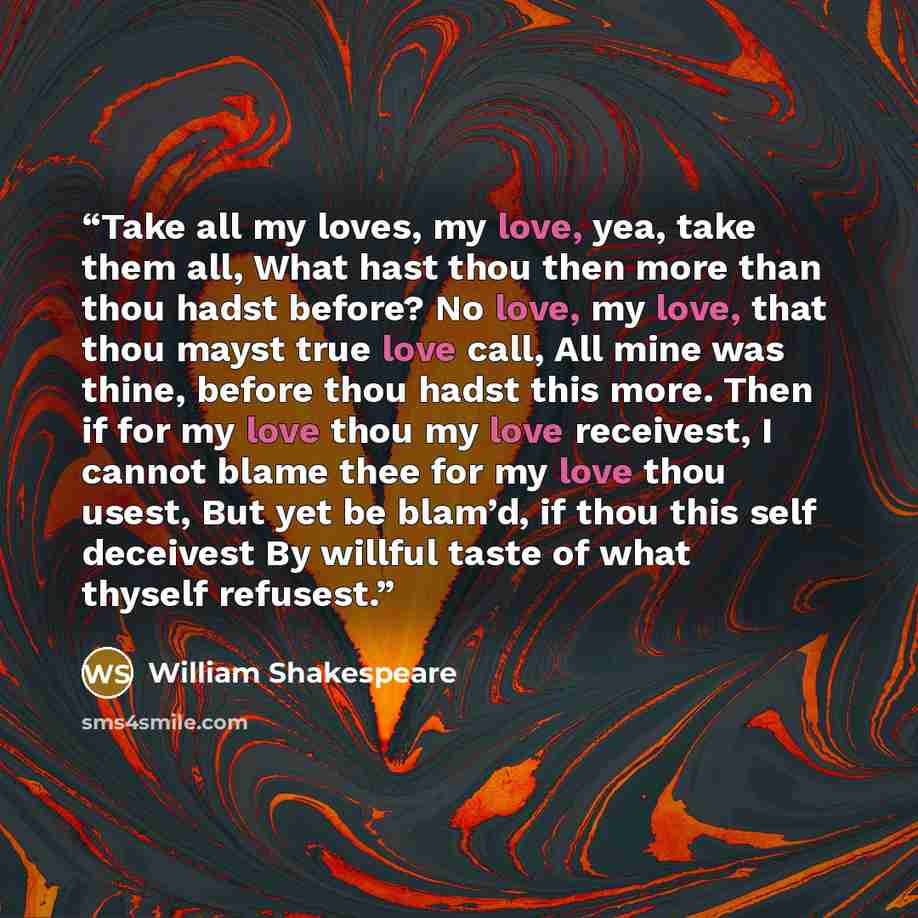 “Take all my loves, my love, yea, take them all, What hast thou then more than thou hadst before? No love, my love, that thou mayst true love call, All mine was thine, before thou hadst this more. Then if for my love thou my love receivest, I cannot blame thee for my love thou usest, But yet be…” quote by William Shakespeare