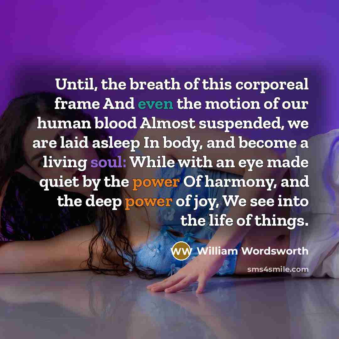 “Until, the breath of this corporeal frame And even the motion of our human blood Almost suspended, we are laid asleep In body, and become a living soul: While with an eye made quiet by the power Of harmony, and the deep power of joy, We see into the life of things.” quote by William Wordsworth