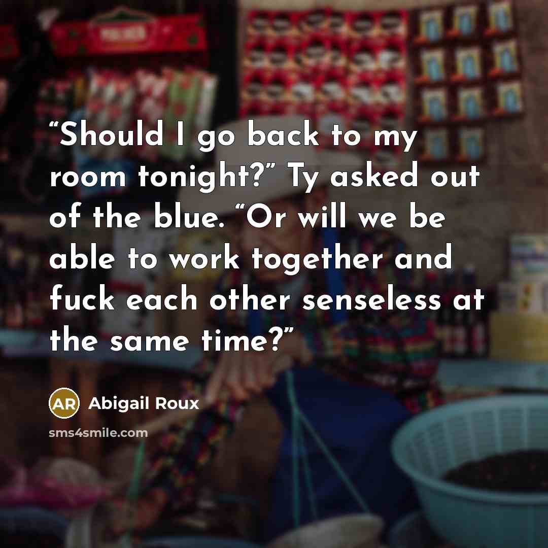 “Should I go back to my room tonight?” Ty asked out of the blue. “Or will we be able to work together and fuck each other senseless at the same time?” quote by Abigail Roux
