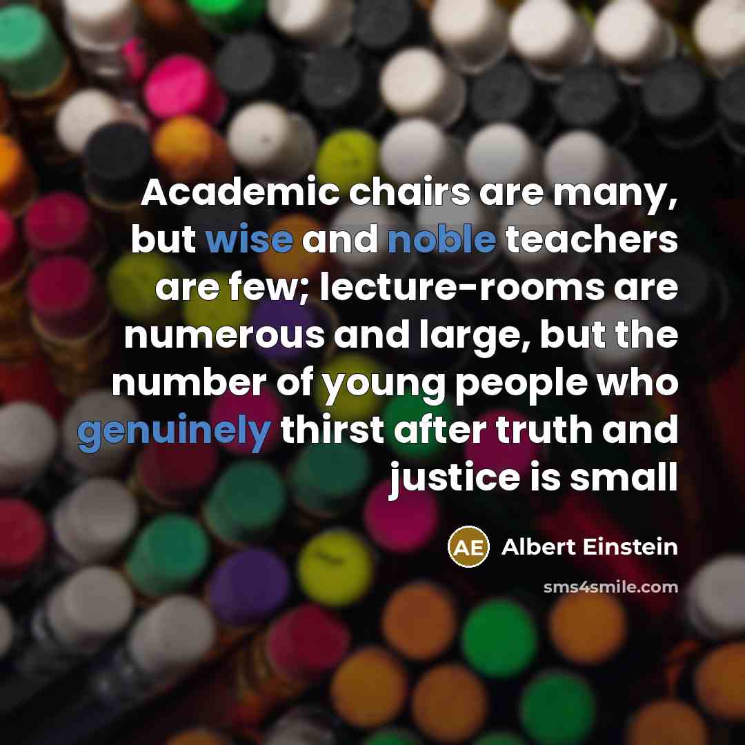 “Academic chairs are many, but wise and noble teachers are few; lecture-rooms are numerous and large, but the number of young people who genuinely thirst after truth and justice is small” quote by Albert Einstein