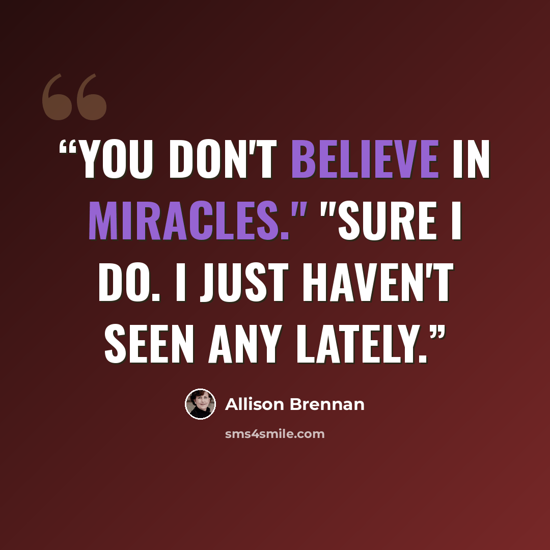 “You don't believe in miracles." "Sure I do. I just haven't seen any lately.” quote by Allison Brennan