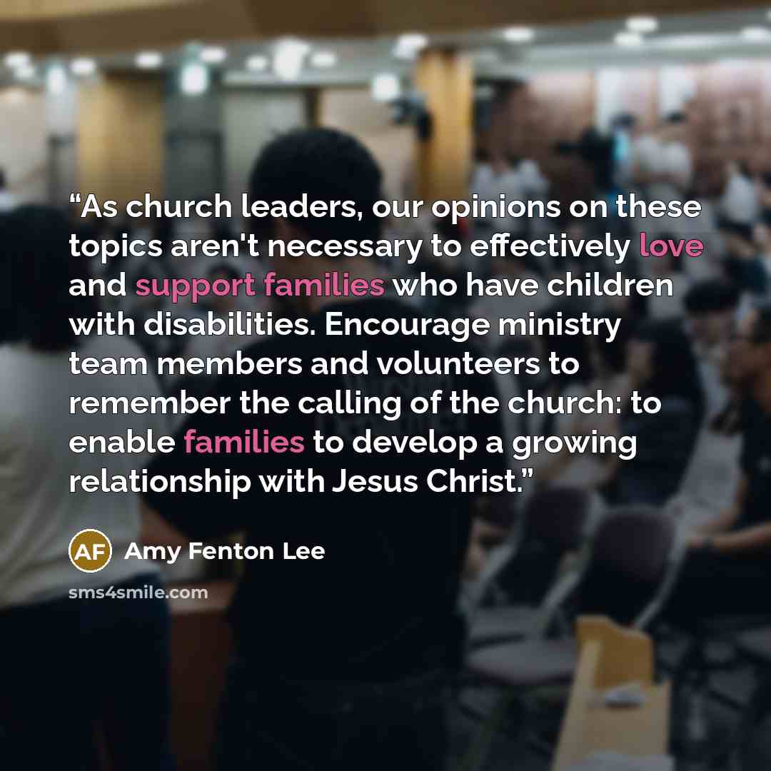 “As church leaders, our opinions on these topics aren't necessary to effectively love and support families who have children with disabilities. Encourage ministry team members and volunteers to remember the calling of the church: to enable families to develop a growing relationship with Jesus Christ.” quote by Amy Fenton Lee