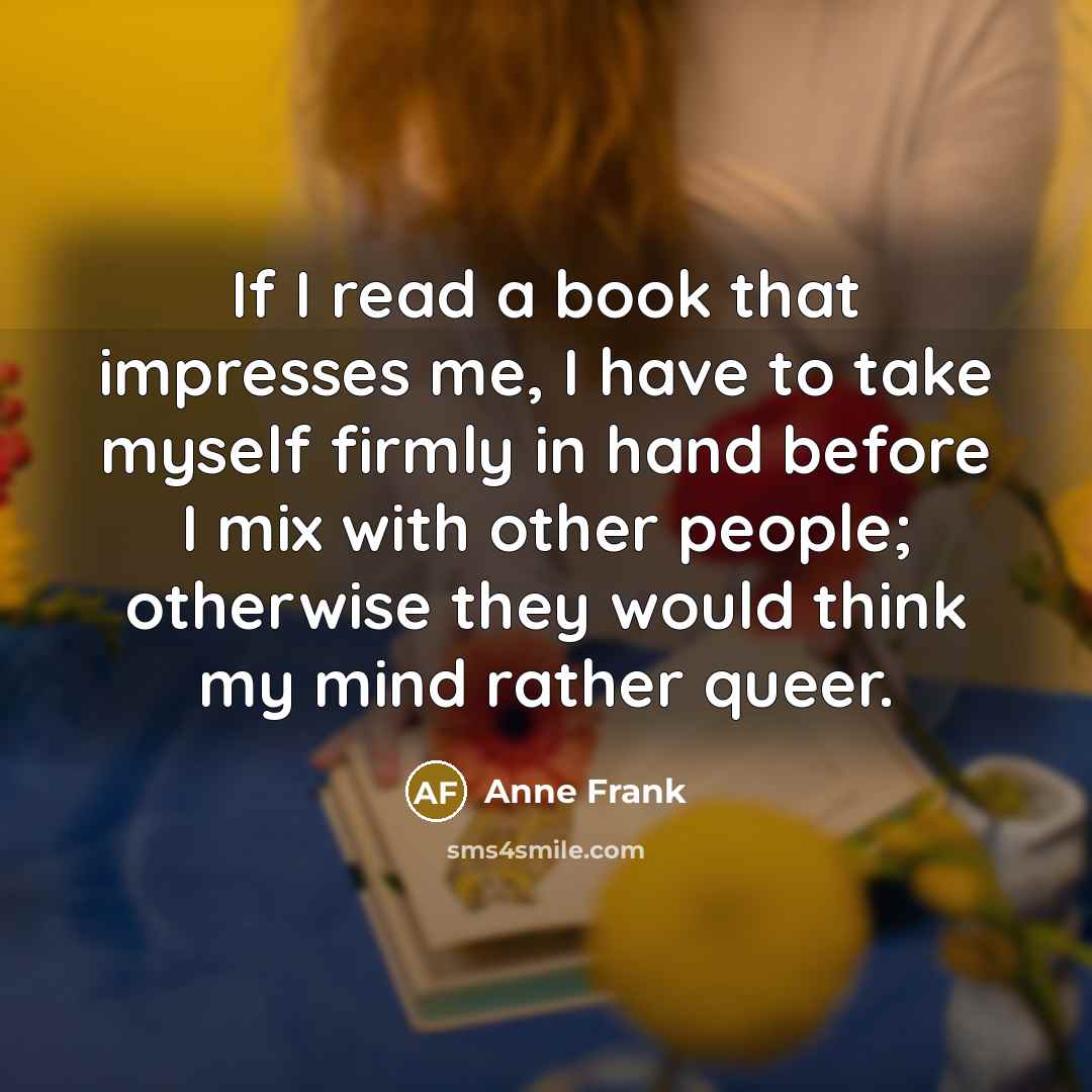 “If I read a book that impresses me, I have to take myself firmly in hand before I mix with other people; otherwise they would think my mind rather queer.” quote by Anne Frank