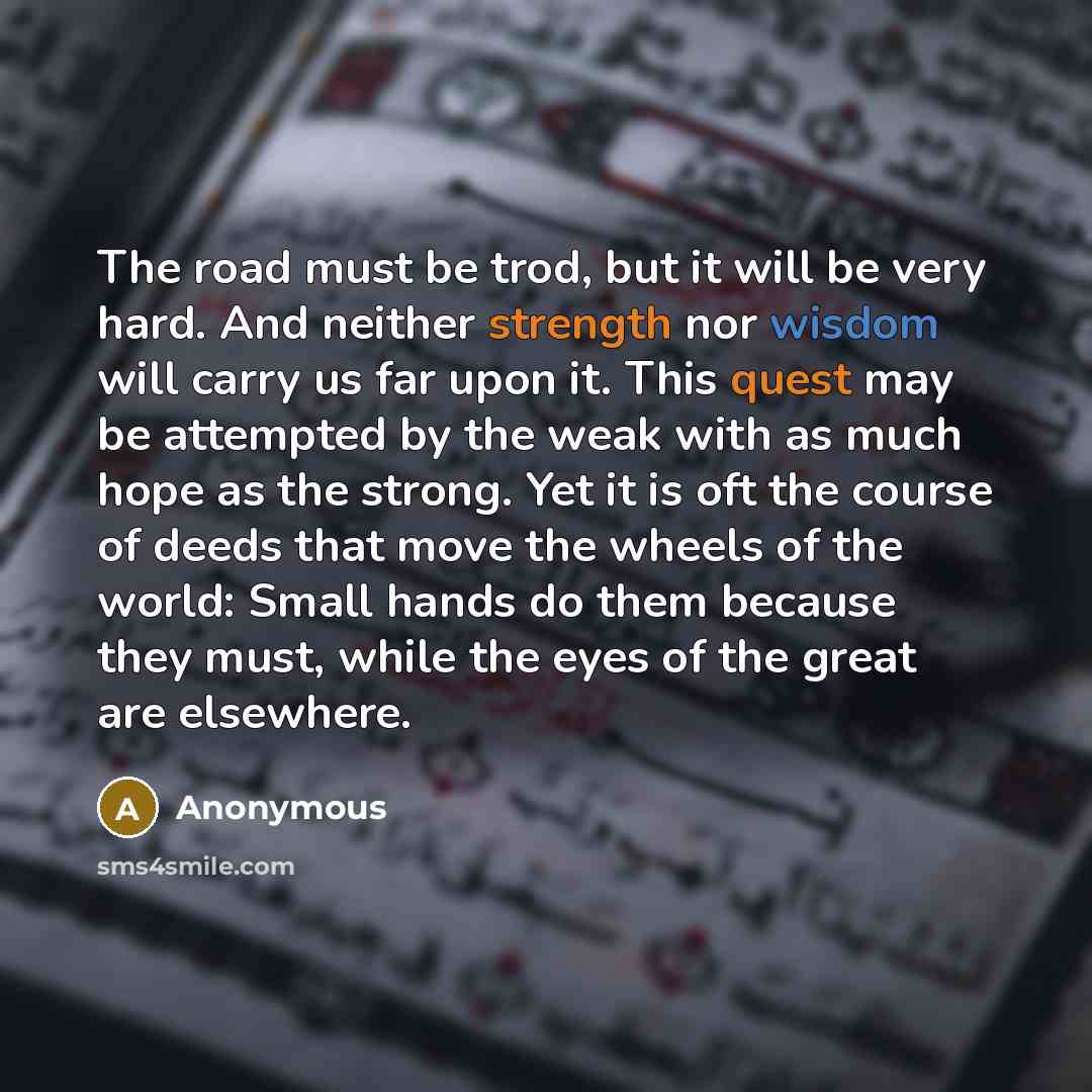 “The road must be trod, but it will be very hard. And neither strength nor wisdom will carry us far upon it. This quest may be attempted by the weak with as much hope as the strong. Yet it is oft the course of deeds that move the wheels of the world: Small hands do them because they must, while the…” quote by Anonymous