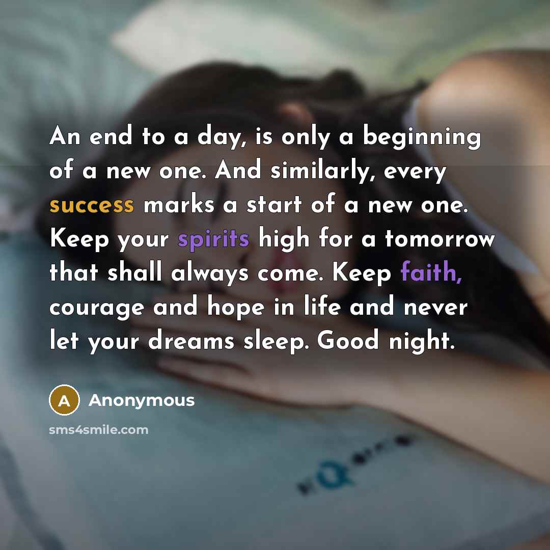 “An end to a day, is only a beginning of a new one. And similarly, every success marks a start of a new one. Keep your spirits high for a tomorrow that shall always come. Keep faith, courage and hope in life and never let your dreams sleep. Good night.” quote by Anonymous
