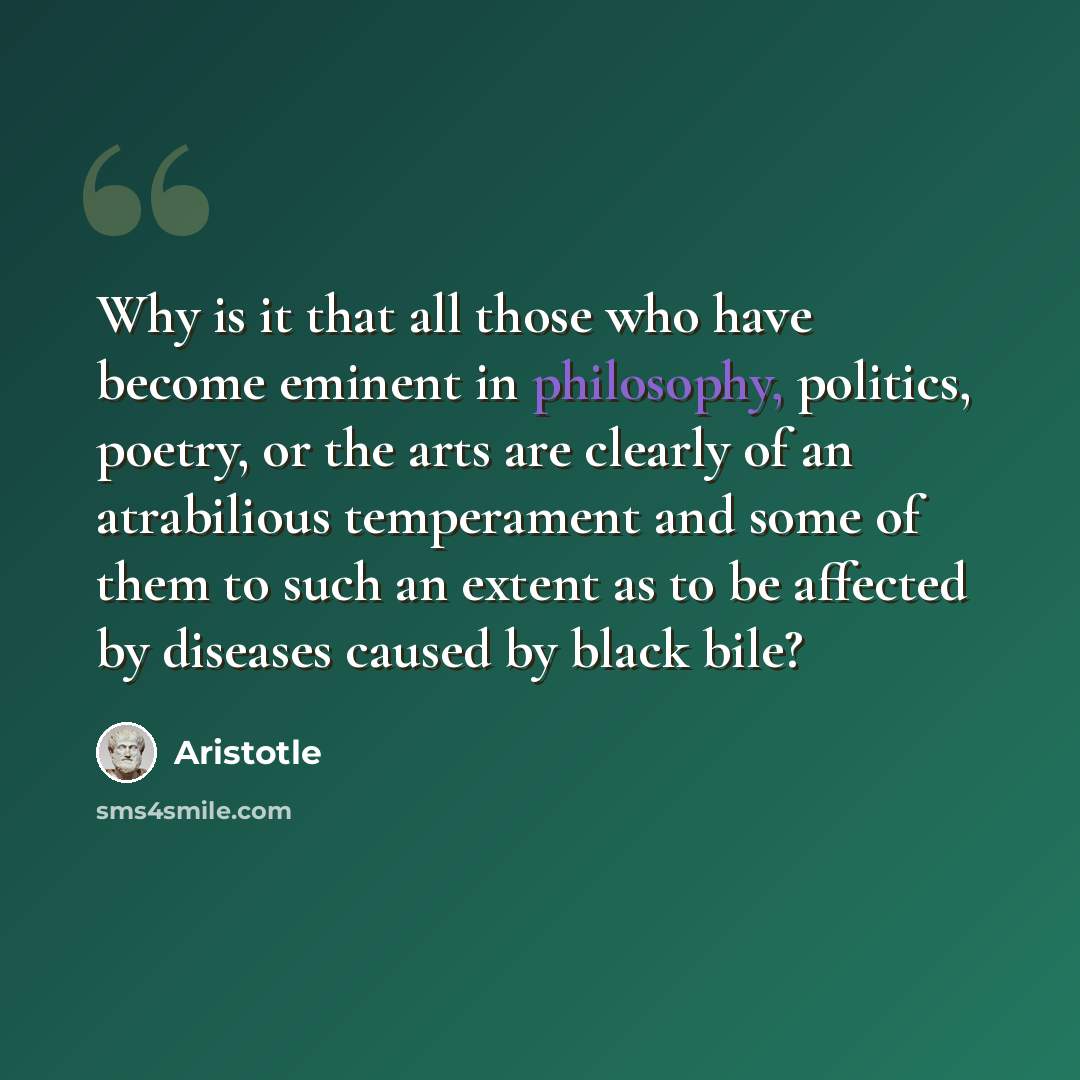 “Why is it that all those who have become eminent in philosophy, politics, poetry, or the arts are clearly of an atrabilious temperament and some of them to such an extent as to be affected by diseases caused by black bile?” quote by Aristotle
